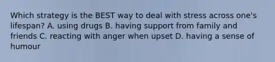 Which strategy is the BEST way to deal with stress across one's lifespan? A. using drugs B. having support from family and friends C. reacting with anger when upset D. having a sense of humour