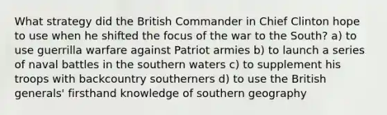 What strategy did the British Commander in Chief Clinton hope to use when he shifted the focus of the war to the South? a) to use guerrilla warfare against Patriot armies b) to launch a series of naval battles in the southern waters c) to supplement his troops with backcountry southerners d) to use the British generals' firsthand knowledge of southern geography