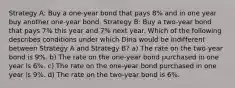 Strategy A: Buy a one-year bond that pays 8% and in one year buy another one-year bond. Strategy B: Buy a two-year bond that pays 7% this year and 7% next year. Which of the following describes conditions under which Dina would be indifferent between Strategy A and Strategy B? a) The rate on the two-year bond is 9%. b) The rate on the one-year bond purchased in one year is 6%. c) The rate on the one-year bond purchased in one year is 9%. d) The rate on the two-year bond is 6%.