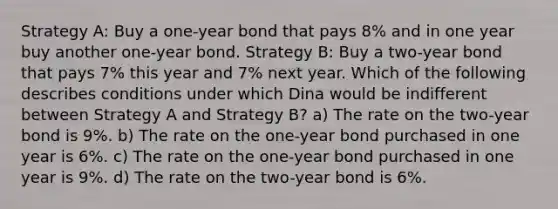 Strategy A: Buy a one-year bond that pays 8% and in one year buy another one-year bond. Strategy B: Buy a two-year bond that pays 7% this year and 7% next year. Which of the following describes conditions under which Dina would be indifferent between Strategy A and Strategy B? a) The rate on the two-year bond is 9%. b) The rate on the one-year bond purchased in one year is 6%. c) The rate on the one-year bond purchased in one year is 9%. d) The rate on the two-year bond is 6%.