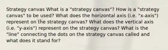 Strategy canvas What is a "strategy canvas"? How is a "strategy canvas" to be used? What does the horizontal axis (i.e. "x-axis") represent on the strategy canvas? What does the vertical axis (i.e. "y-axis") represent on the strategy canvas? What is the "line" connecting the dots on the strategy canvas called and what does it stand for?