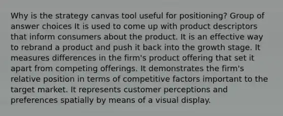 Why is the strategy canvas tool useful for positioning? Group of answer choices ​It is used to come up with product descriptors that inform consumers about the product.​ It is an effective way to rebrand a product and push it back into the growth stage. ​It measures differences in the firm's product offering that set it apart from competing offerings. ​It demonstrates the firm's relative position in terms of competitive factors important to the target market.​ It represents customer perceptions and preferences spatially by means of a visual display.