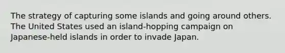 The strategy of capturing some islands and going around others. The United States used an island-hopping campaign on Japanese-held islands in order to invade Japan.