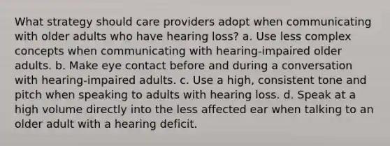 What strategy should care providers adopt when communicating with older adults who have hearing loss? a. Use less complex concepts when communicating with hearing-impaired older adults. b. Make eye contact before and during a conversation with hearing-impaired adults. c. Use a high, consistent tone and pitch when speaking to adults with hearing loss. d. Speak at a high volume directly into the less affected ear when talking to an older adult with a hearing deficit.