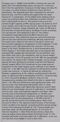 Strategy case 2 : MrMB's Case Mr.MB is a twenty-two year old gifted and committed hockey player. He plays for a semi-pro team that has aspirations of going to the big league one day. He is to play in a match at which several pro scouts will be in attendance. The opposing team has a reputation for extreme physical play, and this is exactly the opportunity he's been hoping for. In preparation, he has added extra padding and as usual, he is going to wear long underwear to protect himself from chilling down on the ice. This proved to be one of the hardest fought matches of MB's young career. He skated as he'd never skated, and in fact he was the star. Toward the end of the final period, however, things started to get 'fuzzy' for MB and in the final few minutes of the game, he began to skate erratically, ran into the wall, and collapsed on the ice. The medics immediately responded and found MB incoherent and semiconscious. They noticed his face was red and flushed and that his lips and oral mucosa looked dry. MB was moved to be the locker room, where he felt warm to the touch and an ear thermometer registered a temperature of 102.4 degrees F. In the emergency room, MB continued to be confused. His skin was warm to the touch, flushed and dry. A rectal temperature was 104.8 degrees F. The scales that were part of the hospital bed indicated MB's weight was 165 pounds, but his girlfriend, who had ridden with him in the ambulance, said his normal weight was more like 172 to 175 pounds. As for Mr. MB, the sponge-bath and talking. He stayed in the hospital overnight, and as he was leaving the next morning he received a call from the National Hockey League Office. As it turned out he had made quite an impression on the major league scouts, although it has almost killed him. 1. Mr. MB's red skin indicated his temperature control center was trying to : A. Signal his distress by making him flushed in appearance. B. Do nothing; sending blood to the skin plays no significant role in temperature control C. Conserve heat in a form of positive feedback control D. Drop his core temperature by sending more blood to the skin to radiate heat away. 2. Mr. MB's ear temperature was significantly lower, and less accurate, than that measured rectally. Why? A. Glass thermometers always read higher than electronic ones B. Most likely the ear thermometer was out of calibration C. Extremities, such as ears, nose, and fingertips regularly cool down, often coming close to the external temperature. D. Mr.MB's core temperature is really what's important, and that most closely correlates with the skin temperature. 3. Mr.MB's had lost 7 pounds during the course of the hockey game. What could account for this? A. The vigorous muscle activity of the hockey match resulted in his muscles consuming all their stored energy sources thus reducing his weight. B. The 7-pound weight loss was body water. He has perspired heavily, as a function of thermal regulation. C. Most likely he was nervous about the national league scouts being present and forgot to eat. D. The hospital bed scales must have been out of calibration, as no one can lose that much weight in such a short time.