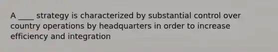 A ____ strategy is characterized by substantial control over country operations by headquarters in order to increase efficiency and integration