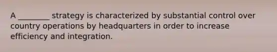 A ________ strategy is characterized by substantial control over country operations by headquarters in order to increase efficiency and integration.