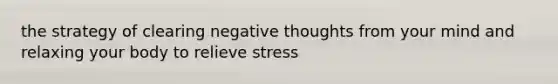 the strategy of clearing negative thoughts from your mind and relaxing your body to relieve stress