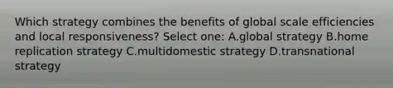 Which strategy combines the benefits of global scale efficiencies and local responsiveness? Select one: A.global strategy B.home replication strategy C.multidomestic strategy D.transnational strategy