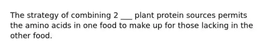 The strategy of combining 2 ___ plant protein sources permits the amino acids in one food to make up for those lacking in the other food.