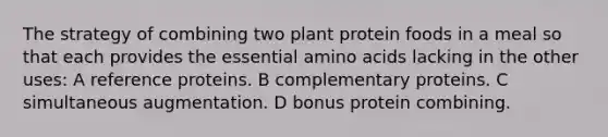 The strategy of combining two plant protein foods in a meal so that each provides the essential amino acids lacking in the other uses: A reference proteins. B complementary proteins. C simultaneous augmentation. D bonus protein combining.