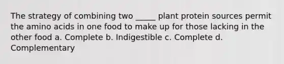 The strategy of combining two _____ plant protein sources permit the amino acids in one food to make up for those lacking in the other food a. Complete b. Indigestible c. Complete d. Complementary