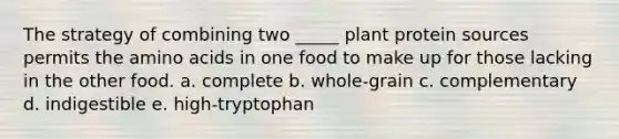 The strategy of combining two _____ plant protein sources permits the amino acids in one food to make up for those lacking in the other food. a. complete b. whole-grain c. complementary d. indigestible e. high-tryptophan