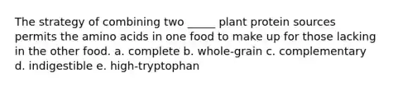 The strategy of combining two _____ plant protein sources permits the amino acids in one food to make up for those lacking in the other food.​ a. complete b. whole-grain c. complementary d. indigestible e. ​high-tryptophan