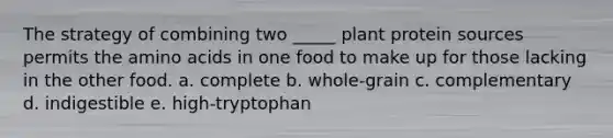 The strategy of combining two _____ plant protein sources permits the amino acids in one food to make up for those lacking in the other food.​ a. complete b. ​whole-grain c. ​complementary d. indigestible e. ​high-tryptophan