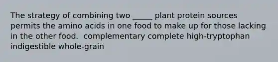 The strategy of combining two _____ plant protein sources permits the <a href='https://www.questionai.com/knowledge/k9gb720LCl-amino-acids' class='anchor-knowledge'>amino acids</a> in one food to make up for those lacking in the other food.​ ​ complementary ​complete ​high-tryptophan ​indigestible ​whole-grain