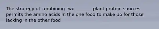 The strategy of combining two _______ plant protein sources permits the amino acids in the one food to make up for those lacking in the other food