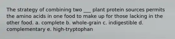 The strategy of combining two ___ plant protein sources permits the amino acids in one food to make up for those lacking in the other food. a. complete b. whole-grain c. indigestible d. complementary e. high-tryptophan