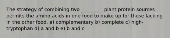 The strategy of combining two _________ plant protein sources permits the amino acids in one food to make up for those lacking in the other food. a) complementary b) complete c) high-tryptophan d) a and b e) b and c