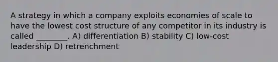 A strategy in which a company exploits economies of scale to have the lowest cost structure of any competitor in its industry is called ________. A) differentiation B) stability C) low-cost leadership D) retrenchment