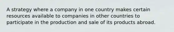 A strategy where a company in one country makes certain resources available to companies in other countries to participate in the production and sale of its products abroad.