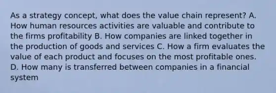 As a strategy concept, what does the value chain represent? A. How human resources activities are valuable and contribute to the firms profitability B. How companies are linked together in the production of goods and services C. How a firm evaluates the value of each product and focuses on the most profitable ones. D. How many is transferred between companies in a financial system