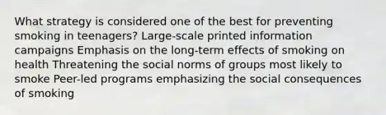 What strategy is considered one of the best for preventing smoking in teenagers? Large-scale printed information campaigns Emphasis on the long-term effects of smoking on health Threatening the social norms of groups most likely to smoke Peer-led programs emphasizing the social consequences of smoking