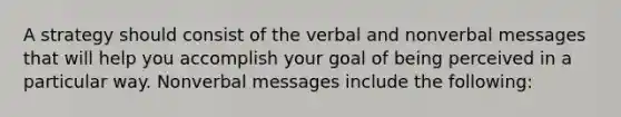 A strategy should consist of the verbal and nonverbal messages that will help you accomplish your goal of being perceived in a particular way. Nonverbal messages include the following: