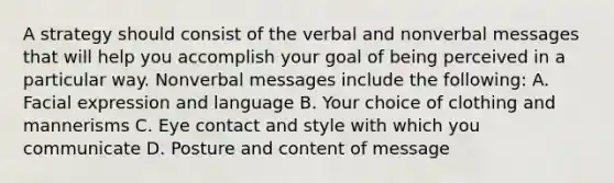 A strategy should consist of the verbal and nonverbal messages that will help you accomplish your goal of being perceived in a particular way. Nonverbal messages include the following: A. Facial expression and language B. Your choice of clothing and mannerisms C. Eye contact and style with which you communicate D. Posture and content of message