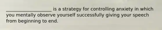 ____________________ is a strategy for controlling anxiety in which you mentally observe yourself successfully giving your speech from beginning to end.