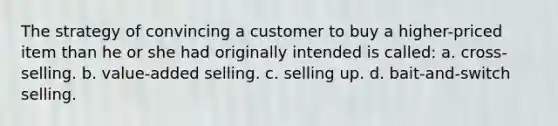 The strategy of convincing a customer to buy a higher-priced item than he or she had originally intended is called: a. cross-selling. b. value-added selling. c. selling up. d. bait-and-switch selling.