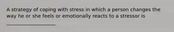 A strategy of coping with stress in which a person changes the way he or she feels or emotionally reacts to a stressor is ____________________