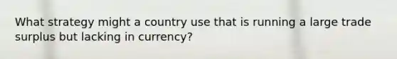 What strategy might a country use that is running a large trade surplus but lacking in currency?