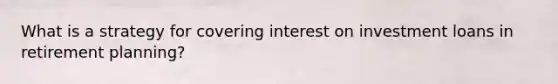 What is a strategy for covering interest on investment loans in retirement planning?