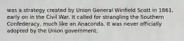 was a strategy created by Union General Winfield Scott in 1861, early on in the Civil War. It called for strangling the Southern Confederacy, much like an Anaconda. It was never officially adopted by the Union government.