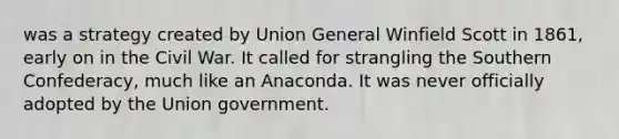 was a strategy created by Union General Winfield Scott in 1861, early on in the Civil War. It called for strangling the Southern Confederacy, much like an Anaconda. It was never officially adopted by the Union government.