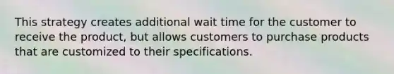 This strategy creates additional wait time for the customer to receive the product, but allows customers to purchase products that are customized to their specifications.