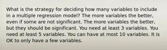 What is the strategy for deciding how many variables to include in a multiple regression model? The more variables the better, even if some are not significant. The more variables the better, but they should be significant. You need at least 3 variables. You need at least 5 variables. You can have at most 10 variables. It is OK to only have a few variables.