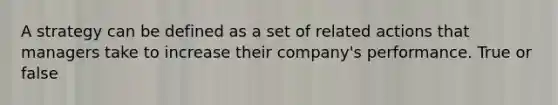 A strategy can be defined as a set of related actions that managers take to increase their company's performance. True or false