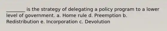 ________ is the strategy of delegating a policy program to a lower level of government. a. Home rule d. Preemption b. Redistribution e. Incorporation c. Devolution