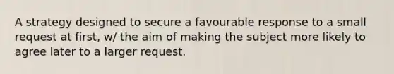 A strategy designed to secure a favourable response to a small request at first, w/ the aim of making the subject more likely to agree later to a larger request.