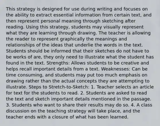 This strategy is designed for use during writing and focuses on the ability to extract essential information from certain text, and then represent personal meaning through sketching after reading. Using this strategy, students may visually represent what they are learning through drawing. The teacher is allowing the reader to represent graphically the meanings and relationships of the ideas that underlie the words in the text. Students should be informed that their sketches do not have to be works of are, they only need to illustrate what the student has found in the text. Strengths: Allows students to be creative and helps recall important details from a text. Weaknesses: Can be time consuming, and students may put too much emphasis on drawing rather than the actual concepts they are attempting to illustrate. Steps to Stretch-to-Sketch: 1. Teacher selects an article for text for the students to read. 2. Students are asked to read the text and sketch important details mentioned in the passage. 3. Students who want to share their results may do so. 4. A class discussion on the teaching strategy will take place, and the teacher ends with a closure of what has been learned.