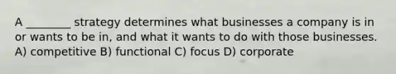 A ________ strategy determines what businesses a company is in or wants to be in, and what it wants to do with those businesses. A) competitive B) functional C) focus D) corporate