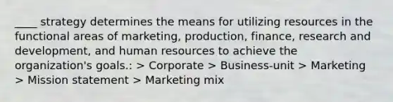 ​____ strategy determines the means for utilizing resources in the functional areas of marketing, production, finance, research and development, and human resources to achieve the organization's goals.: > ​Corporate > ​Business-unit > ​Marketing > ​Mission statement > ​Marketing mix