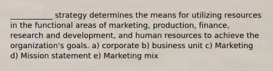 ___________ strategy determines the means for utilizing resources in the functional areas of marketing, production, finance, research and development, and human resources to achieve the organization's goals. a) corporate b) business unit c) Marketing d) Mission statement e) Marketing mix