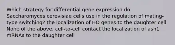 Which strategy for differential gene expression do Saccharomyces cerevisiae cells use in the regulation of mating-type switching? the localization of HO genes to the daughter cell None of the above. cell-to-cell contact the localization of ash1 mRNAs to the daughter cell