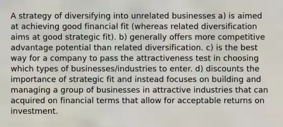 A strategy of diversifying into unrelated businesses a) is aimed at achieving good financial fit (whereas related diversification aims at good strategic fit). b) generally offers more competitive advantage potential than related diversification. c) is the best way for a company to pass the attractiveness test in choosing which types of businesses/industries to enter. d) discounts the importance of strategic fit and instead focuses on building and managing a group of businesses in attractive industries that can acquired on financial terms that allow for acceptable returns on investment.