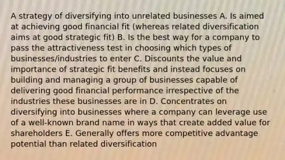 A strategy of diversifying into unrelated businesses A. Is aimed at achieving good financial fit (whereas related diversification aims at good strategic fit) B. Is the best way for a company to pass the attractiveness test in choosing which types of businesses/industries to enter C. Discounts the value and importance of strategic fit benefits and instead focuses on building and managing a group of businesses capable of delivering good financial performance irrespective of the industries these businesses are in D. Concentrates on diversifying into businesses where a company can leverage use of a well-known brand name in ways that create added value for shareholders E. Generally offers more competitive advantage potential than related diversification