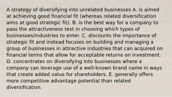 A strategy of diversifying into unrelated businesses A. is aimed at achieving good financial fit (whereas related diversification aims at good strategic fit). B. is the best way for a company to pass the attractiveness test in choosing which types of businesses/industries to enter. C. discounts the importance of strategic fit and instead focuses on building and managing a group of businesses in attractive industries that can acquired on financial terms that allow for acceptable returns on investment. D. concentrates on diversifying into businesses where a company can leverage use of a well-known brand name in ways that create added value for shareholders. E. generally offers more competitive advantage potential than related diversification.