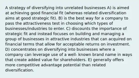 A strategy of diversifying into unrelated businesses A) is aimed at achieving good financial fit (whereas related diversification aims at good strategic fit). B) is the best way for a company to pass the attractiveness test in choosing which types of businesses/industries to enter. C) discounts the importance of strategic fit and instead focuses on building and managing a group of businesses in attractive industries that can acquired on financial terms that allow for acceptable returns on investment. D) concentrates on diversifying into businesses where a company can leverage use of a well- known brand name in ways that create added value for shareholders. E) generally offers more competitive advantage potential than related diversification.